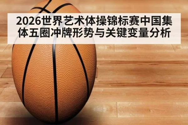 2026世界艺术体操锦标赛中国集体五圈冲牌形势与关键变量分析